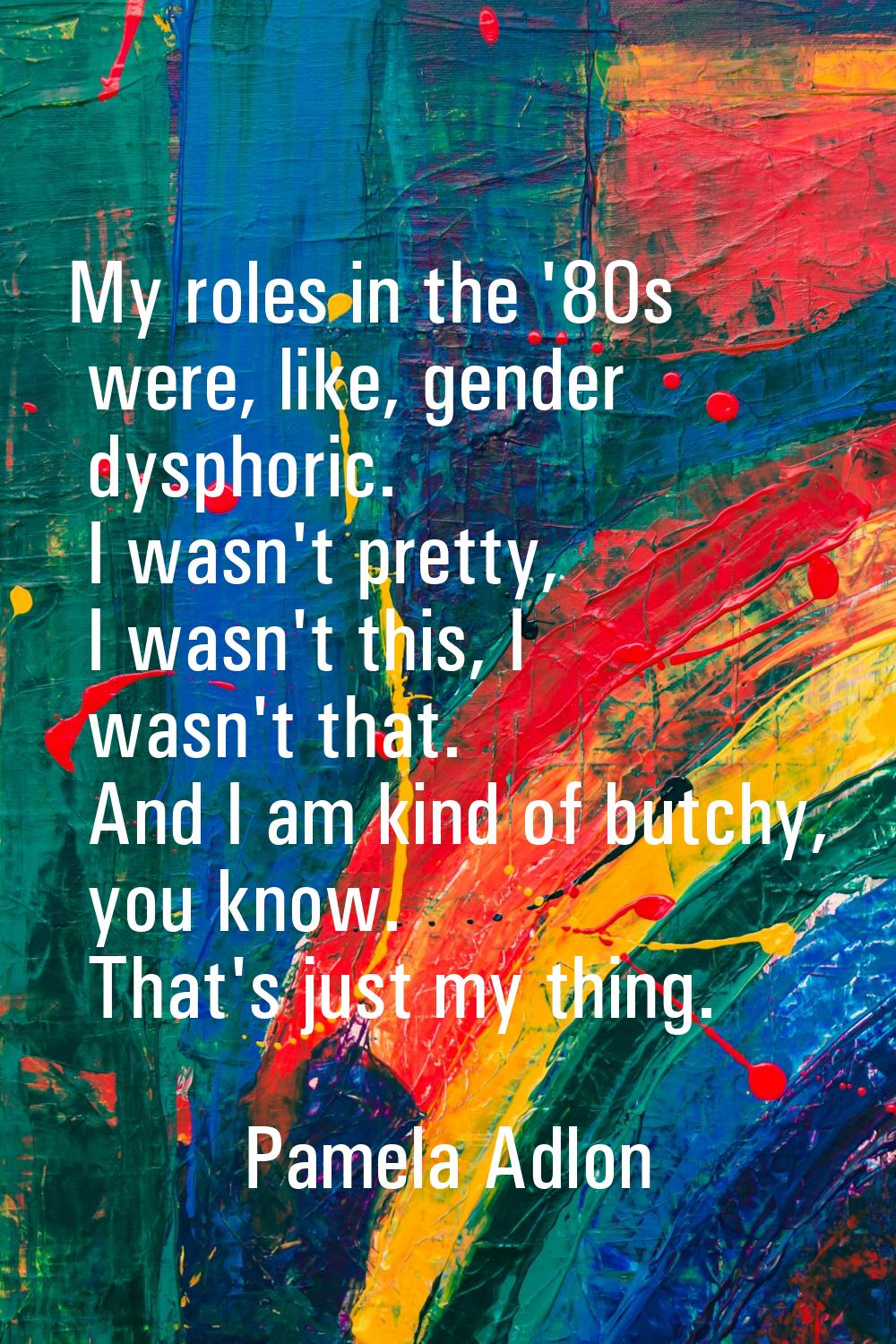 My roles in the '80s were, like, gender dysphoric. I wasn't pretty, I wasn't this, I wasn't that. A