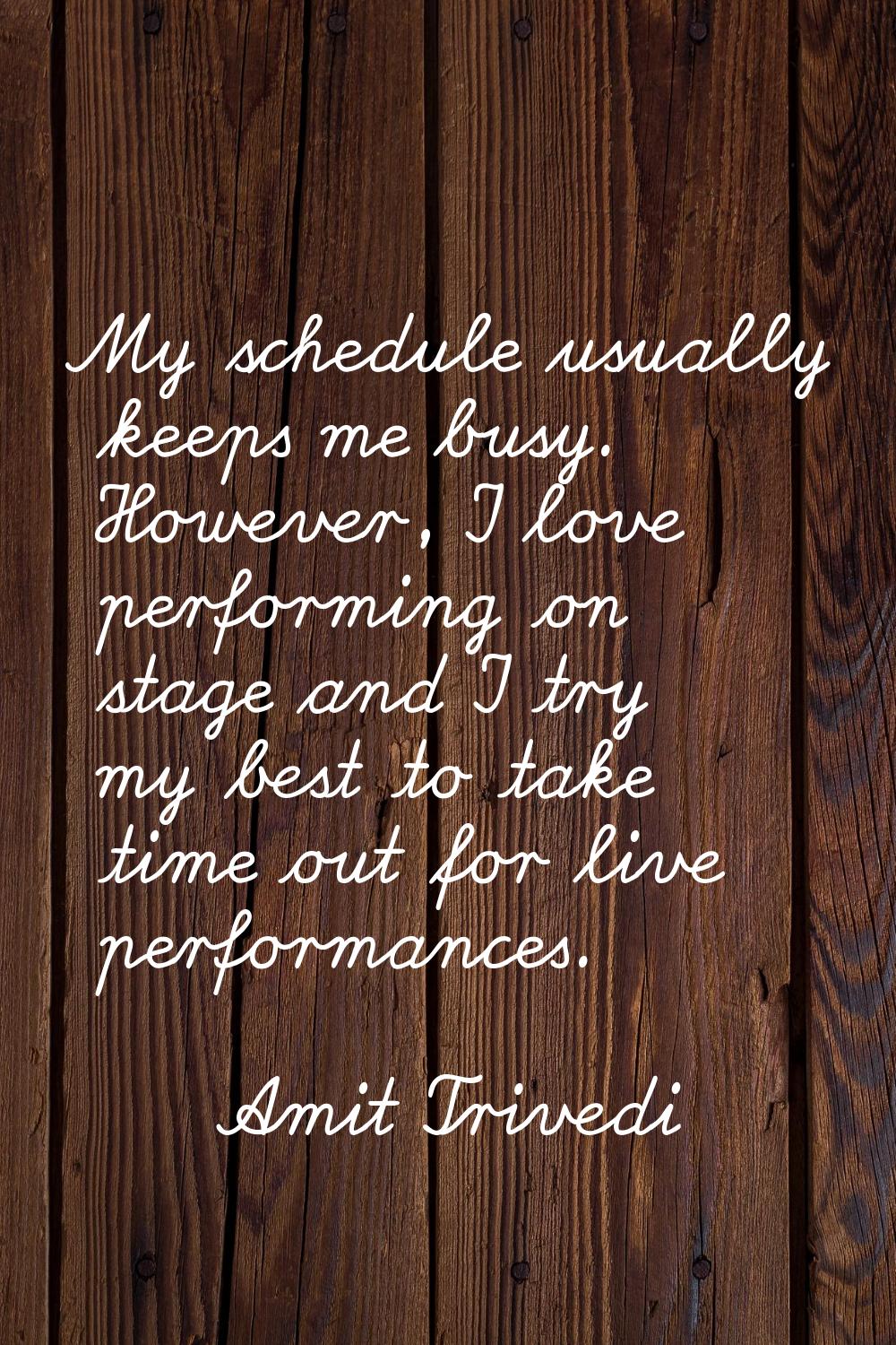 My schedule usually keeps me busy. However, I love performing on stage and I try my best to take ti