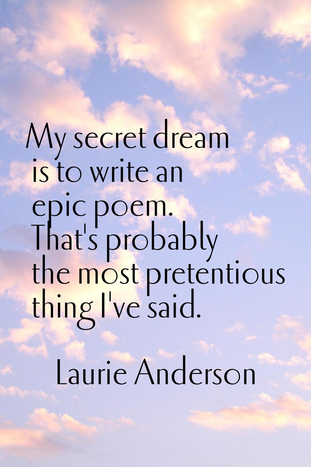 My secret dream is to write an epic poem. That's probably the most pretentious thing I've said.
