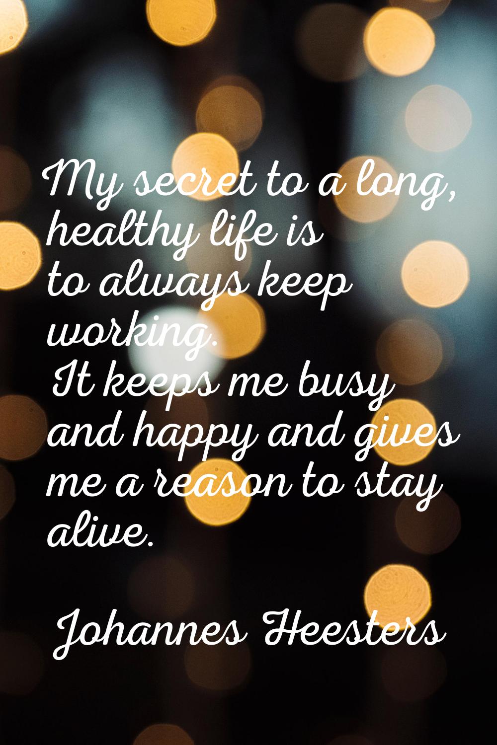 My secret to a long, healthy life is to always keep working. It keeps me busy and happy and gives m