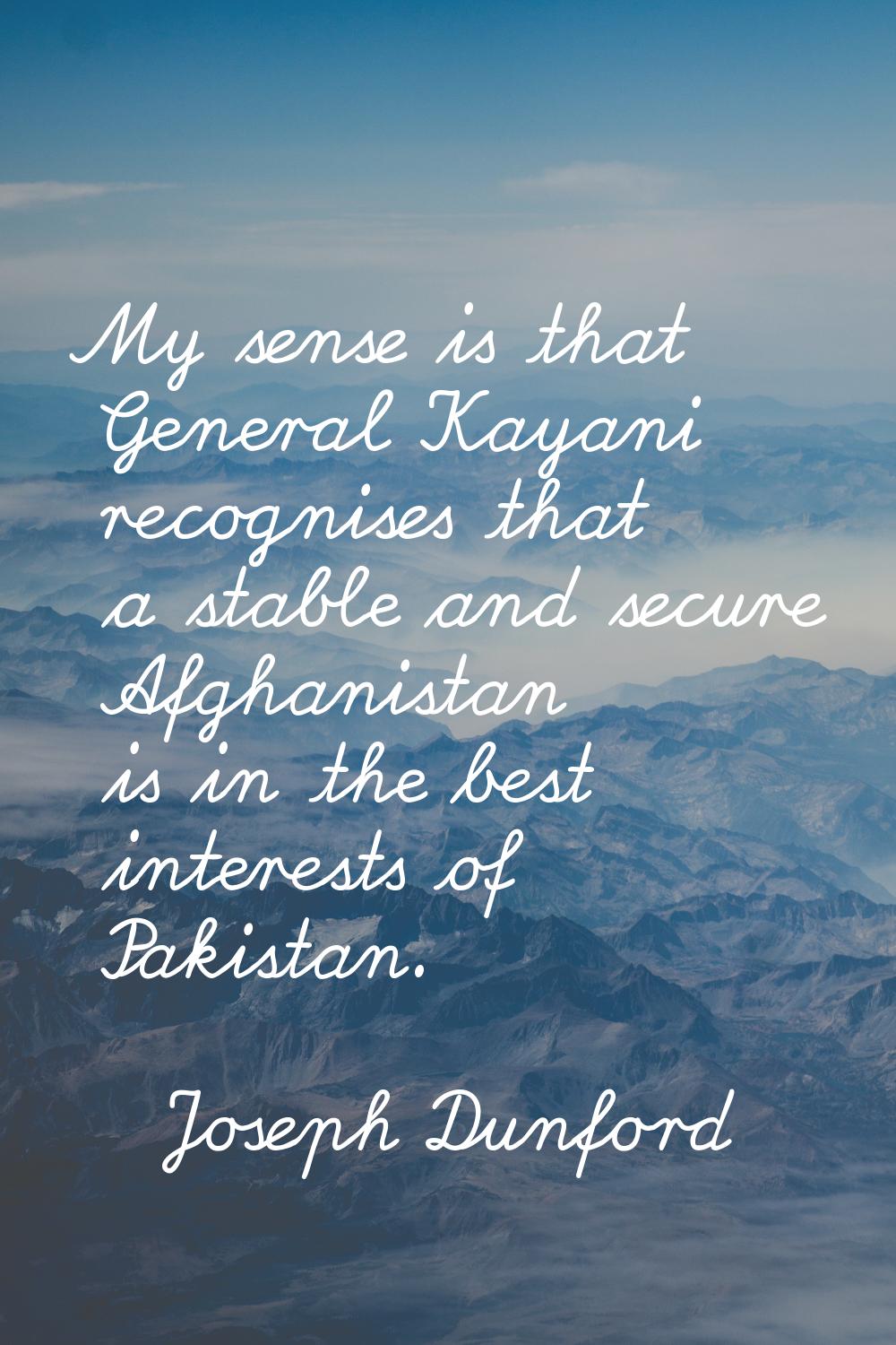 My sense is that General Kayani recognises that a stable and secure Afghanistan is in the best inte