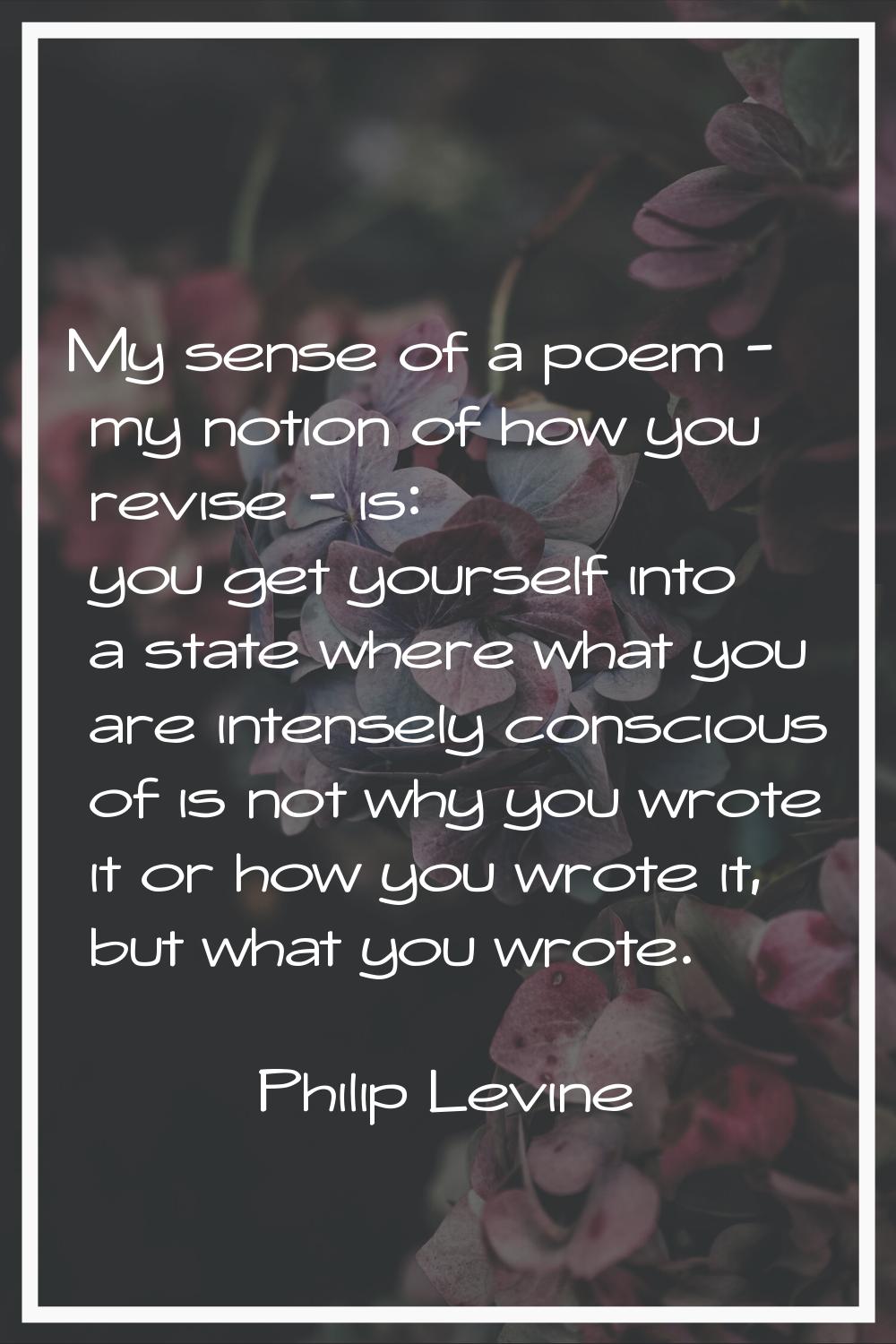 My sense of a poem - my notion of how you revise - is: you get yourself into a state where what you
