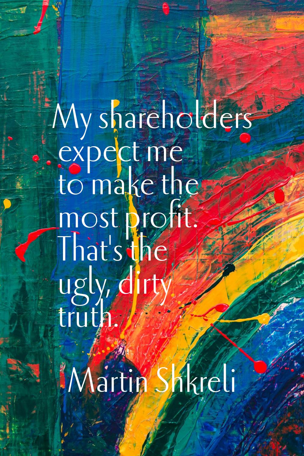 My shareholders expect me to make the most profit. That's the ugly, dirty truth.