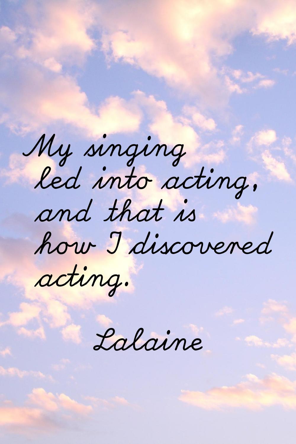 My singing led into acting, and that is how I discovered acting.