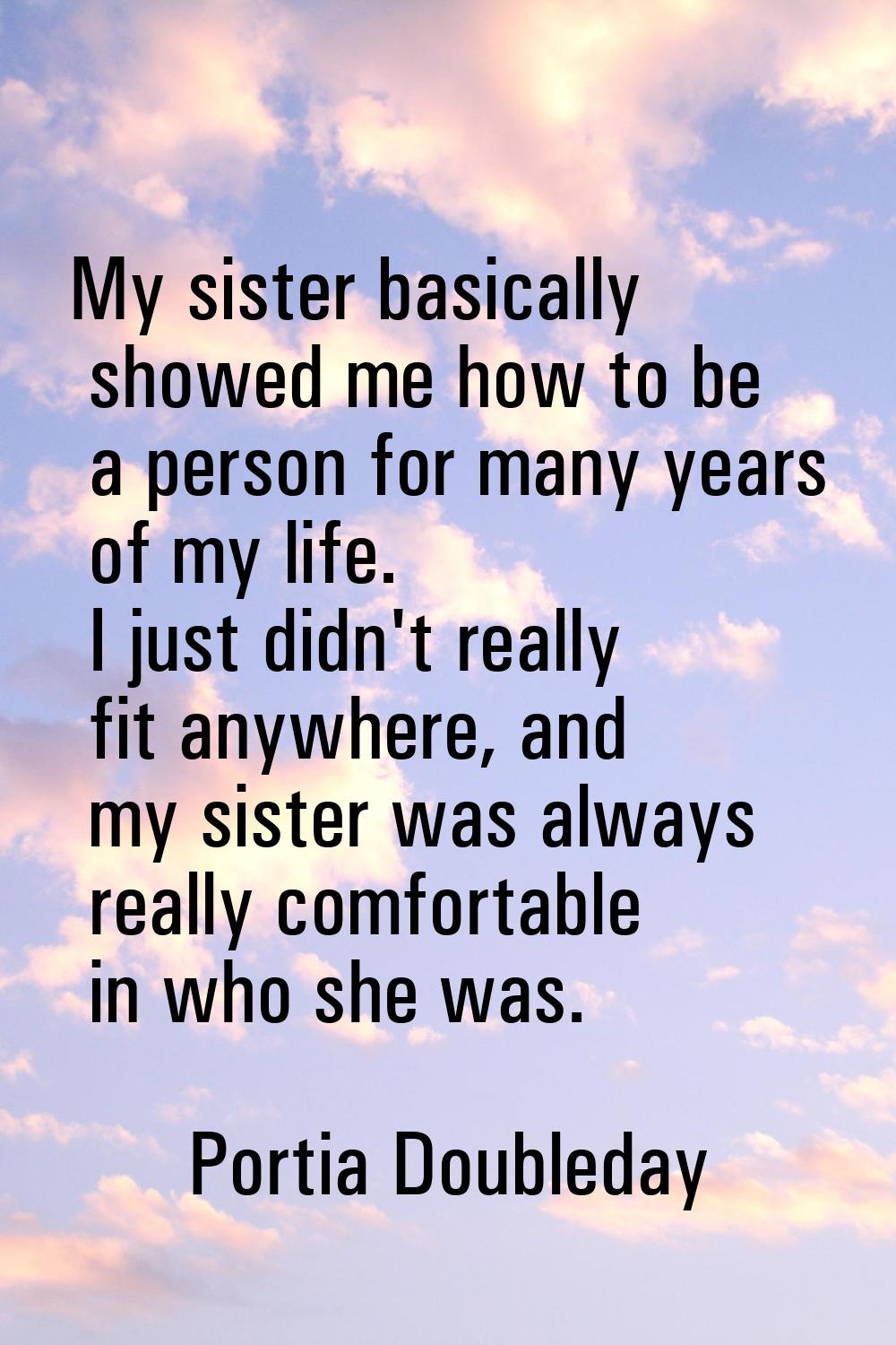 My sister basically showed me how to be a person for many years of my life. I just didn't really fi
