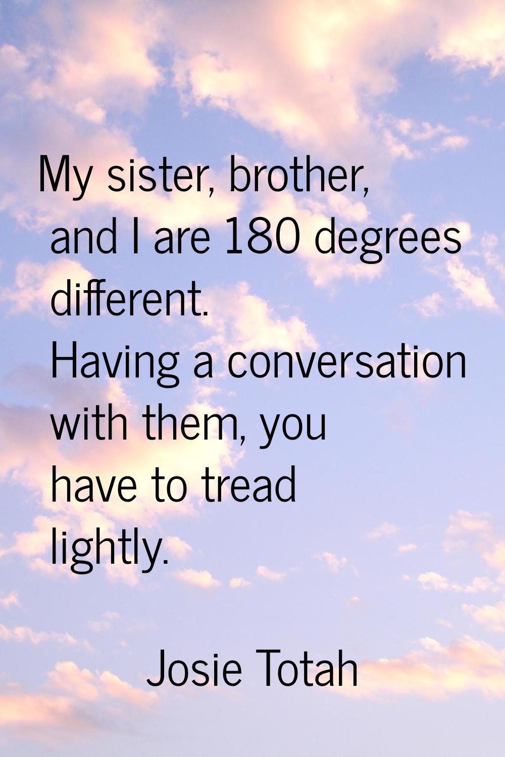 My sister, brother, and I are 180 degrees different. Having a conversation with them, you have to t