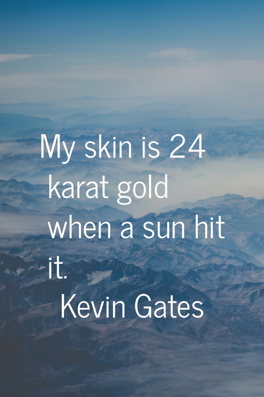 My skin is 24 karat gold when a sun hit it.