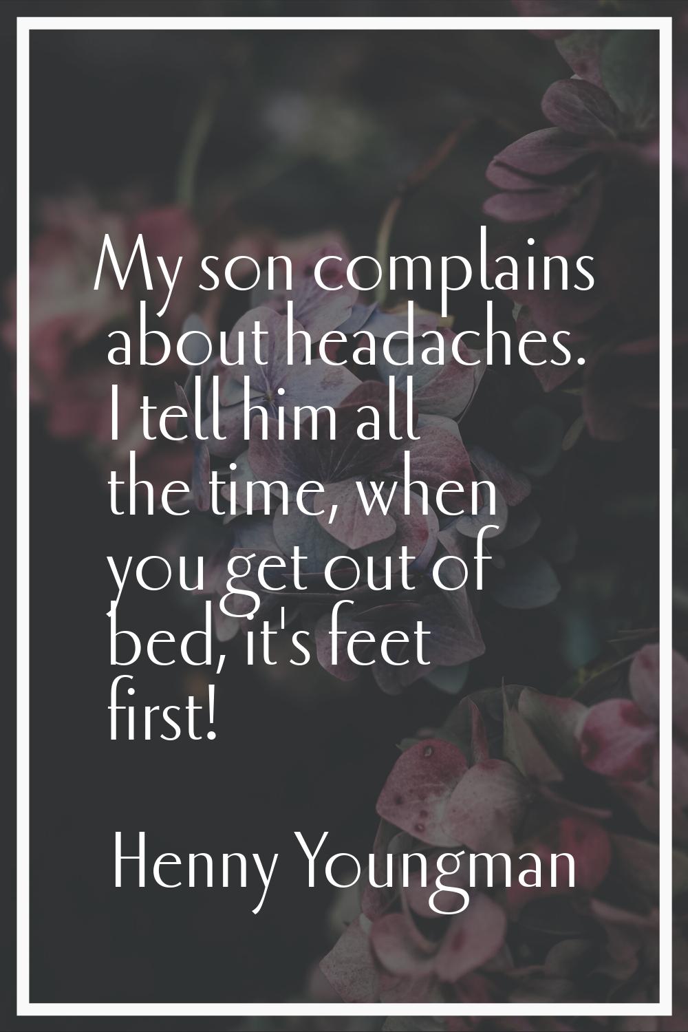 My son complains about headaches. I tell him all the time, when you get out of bed, it's feet first