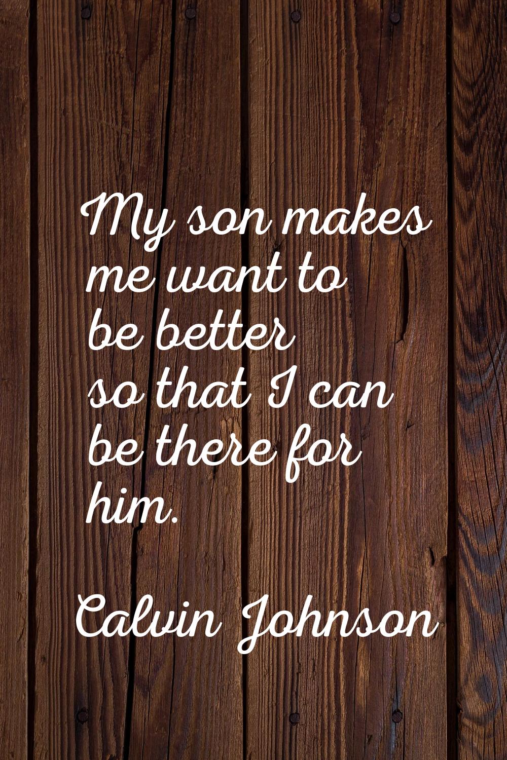 My son makes me want to be better so that I can be there for him.