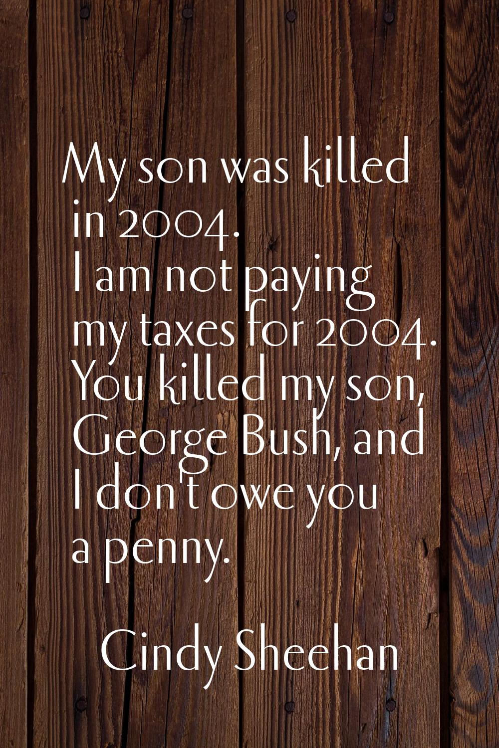 My son was killed in 2004. I am not paying my taxes for 2004. You killed my son, George Bush, and I