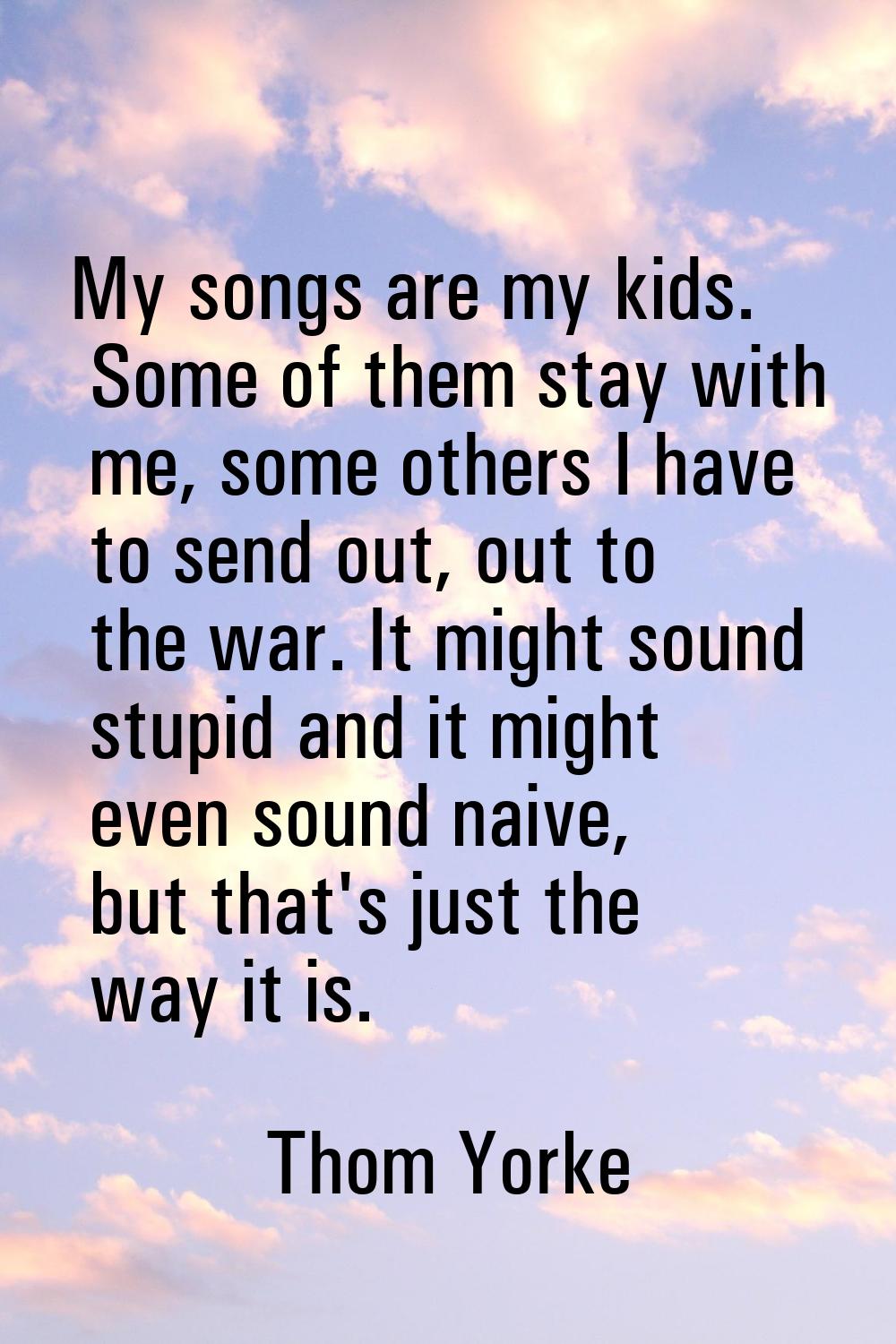 My songs are my kids. Some of them stay with me, some others I have to send out, out to the war. It