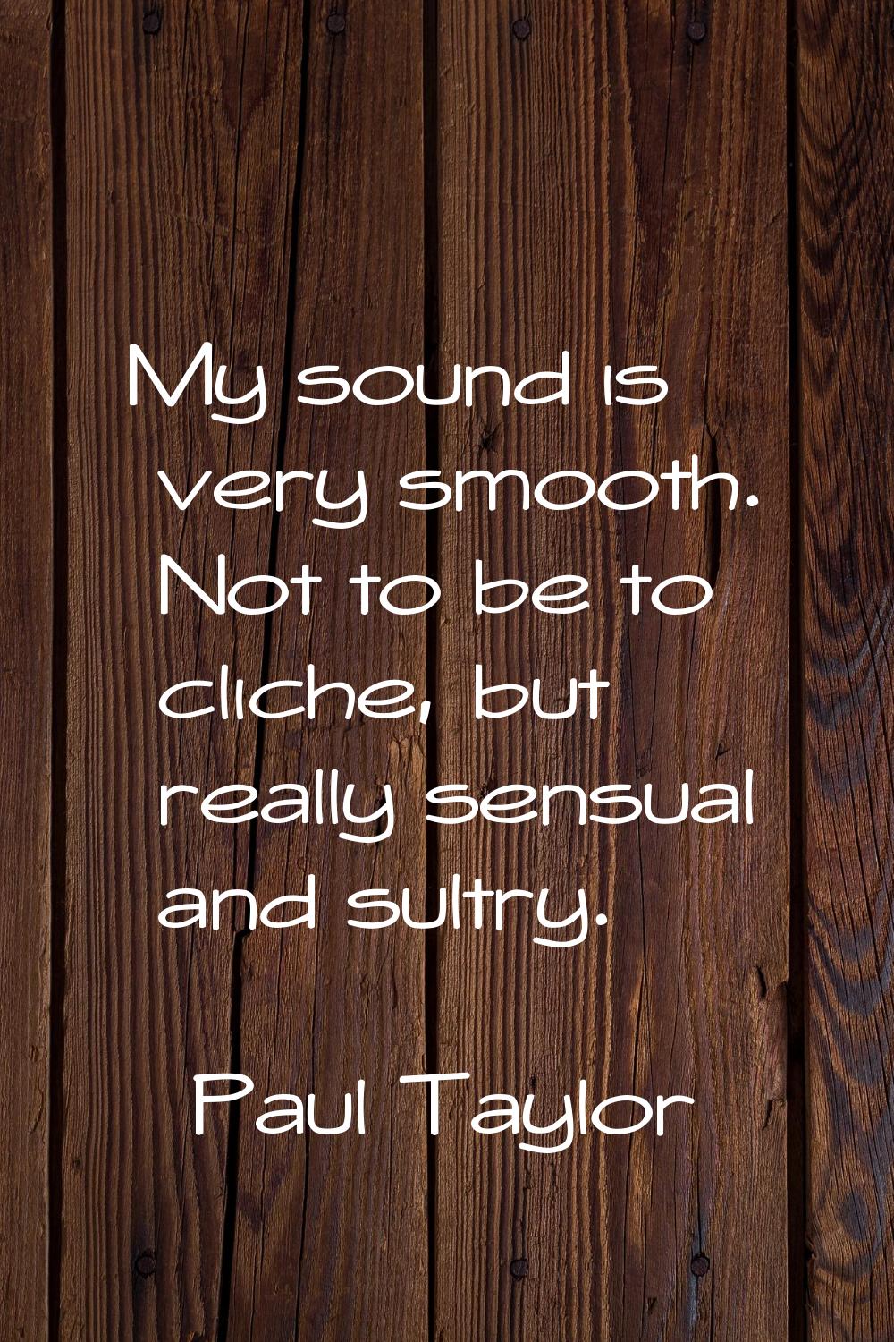 My sound is very smooth. Not to be to cliche, but really sensual and sultry.