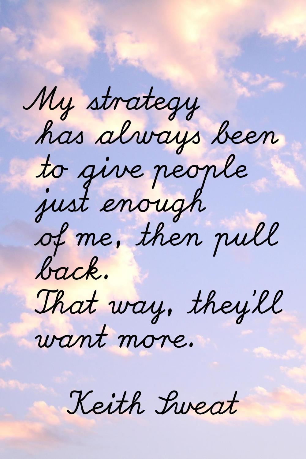 My strategy has always been to give people just enough of me, then pull back. That way, they'll wan