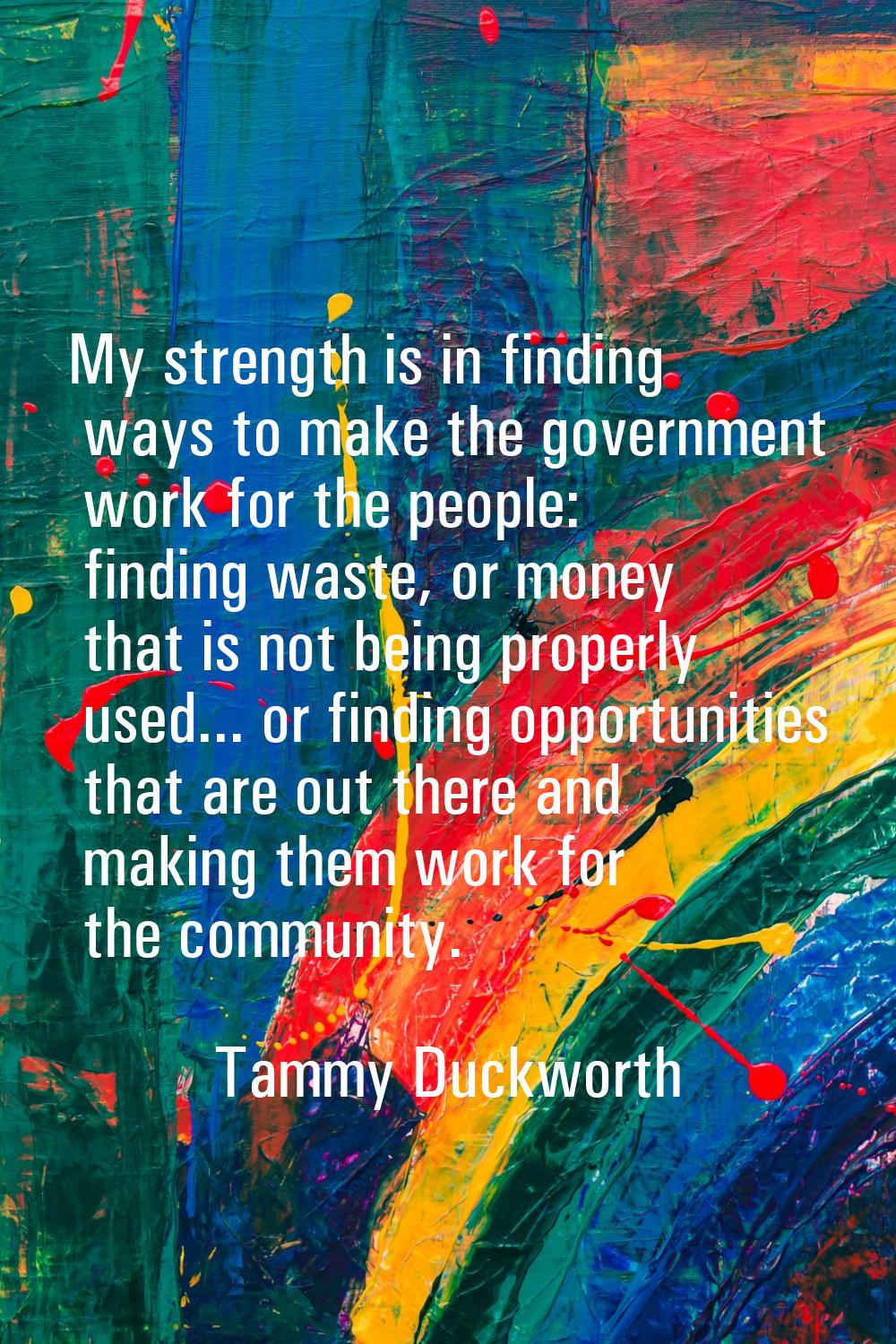 My strength is in finding ways to make the government work for the people: finding waste, or money 