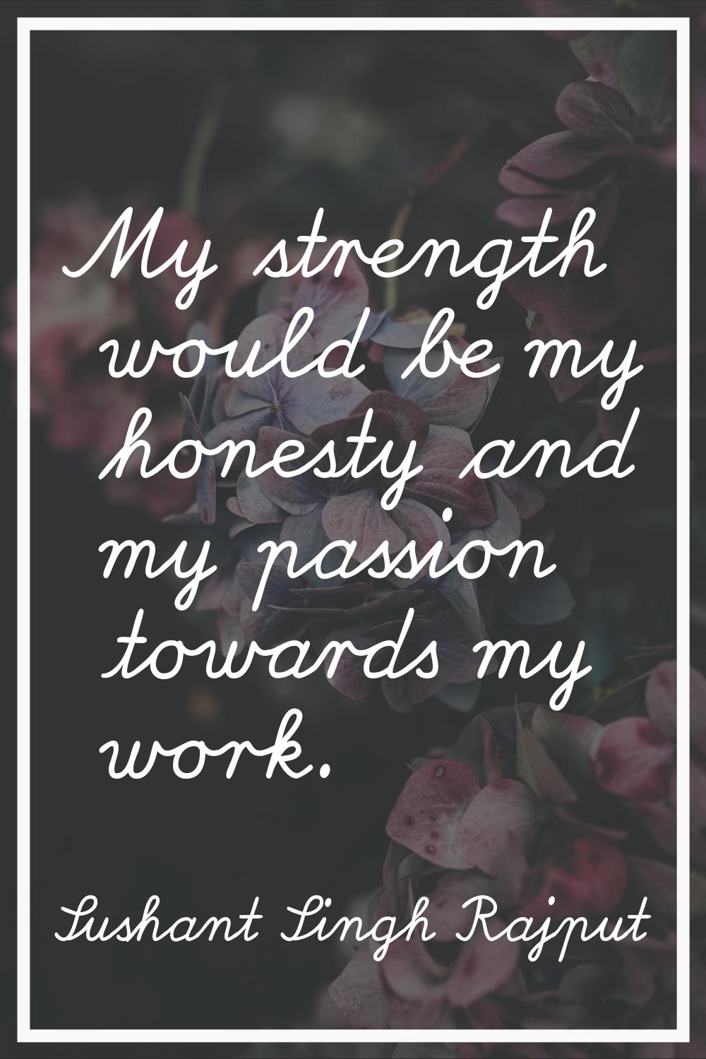 My strength would be my honesty and my passion towards my work.