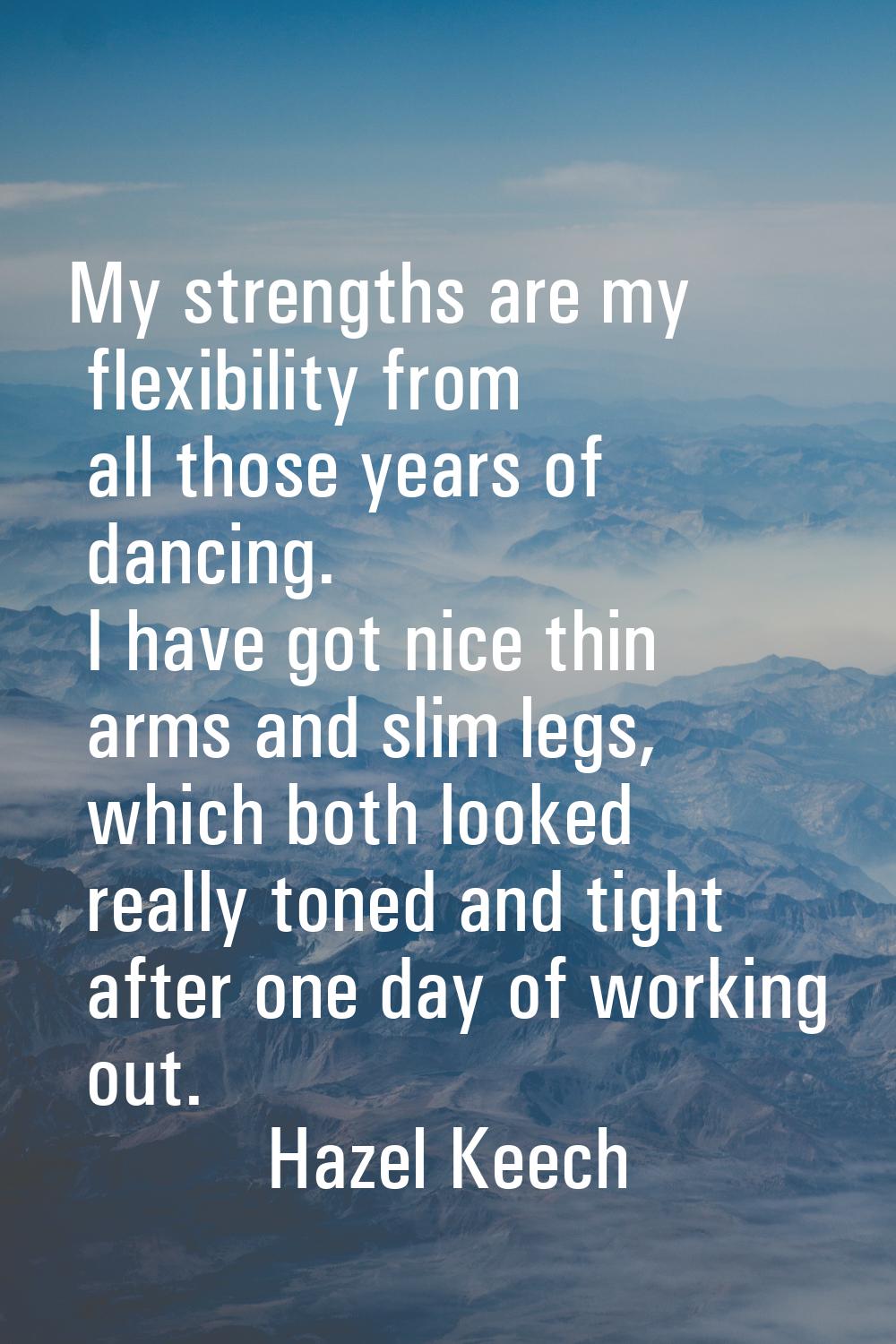 My strengths are my flexibility from all those years of dancing. I have got nice thin arms and slim