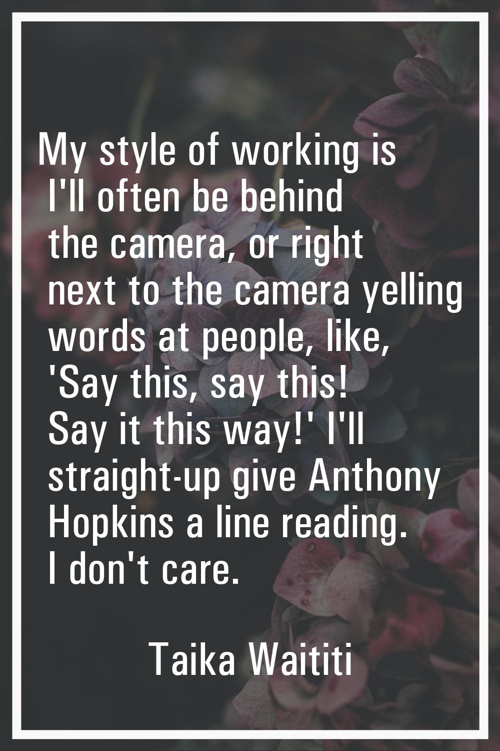My style of working is I'll often be behind the camera, or right next to the camera yelling words a