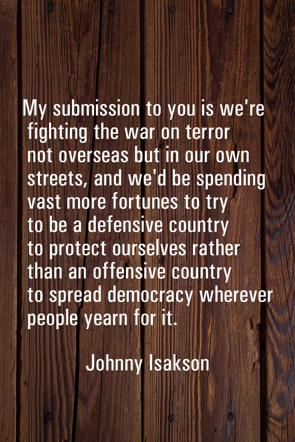 My submission to you is we're fighting the war on terror not overseas but in our own streets, and w