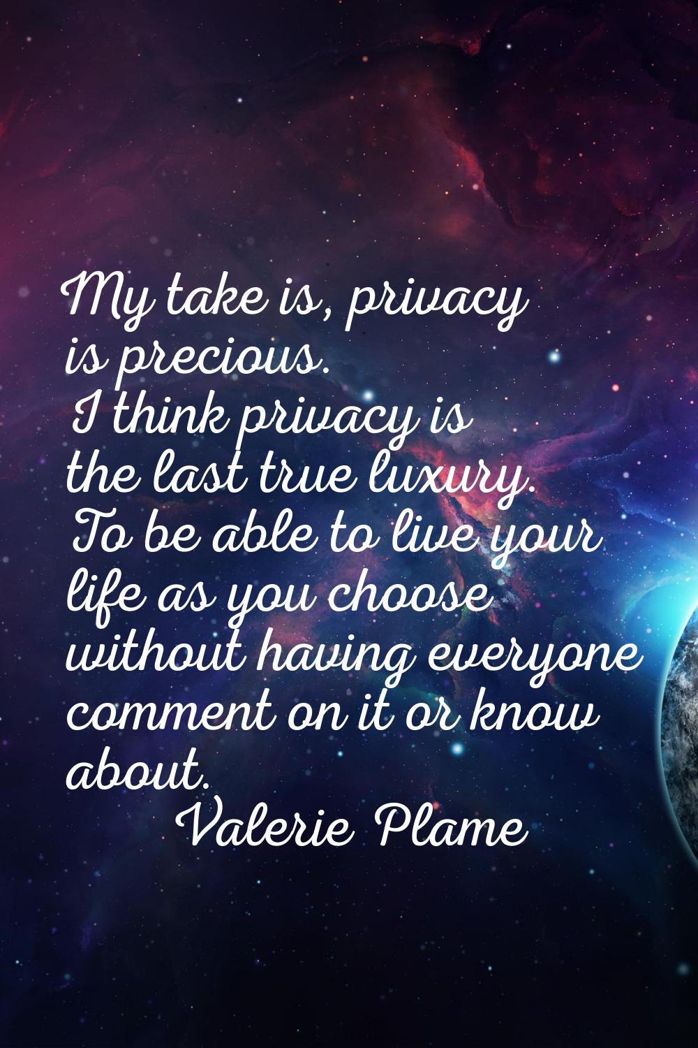My take is, privacy is precious. I think privacy is the last true luxury. To be able to live your l