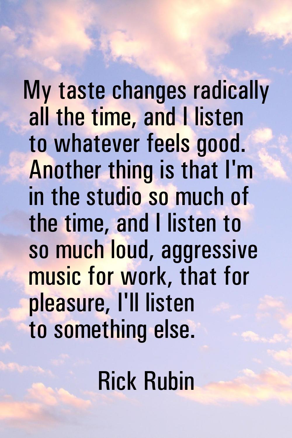 My taste changes radically all the time, and I listen to whatever feels good. Another thing is that