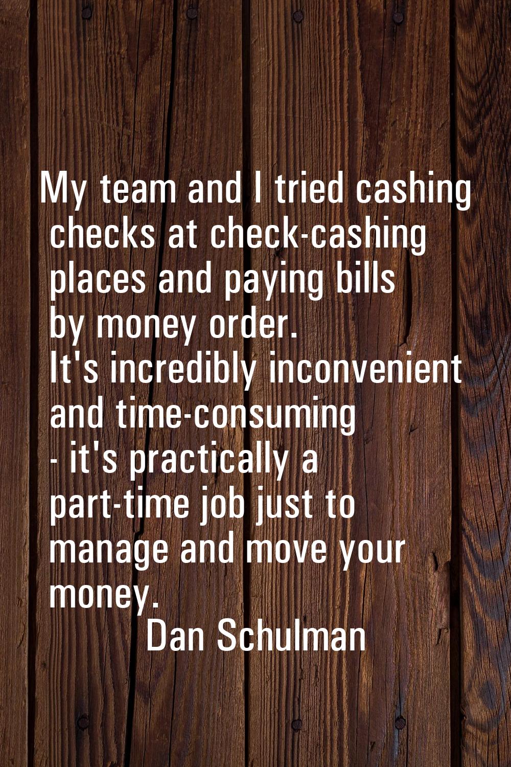 My team and I tried cashing checks at check-cashing places and paying bills by money order. It's in
