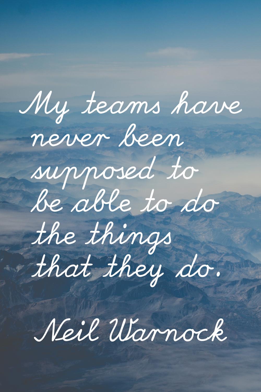 My teams have never been supposed to be able to do the things that they do.