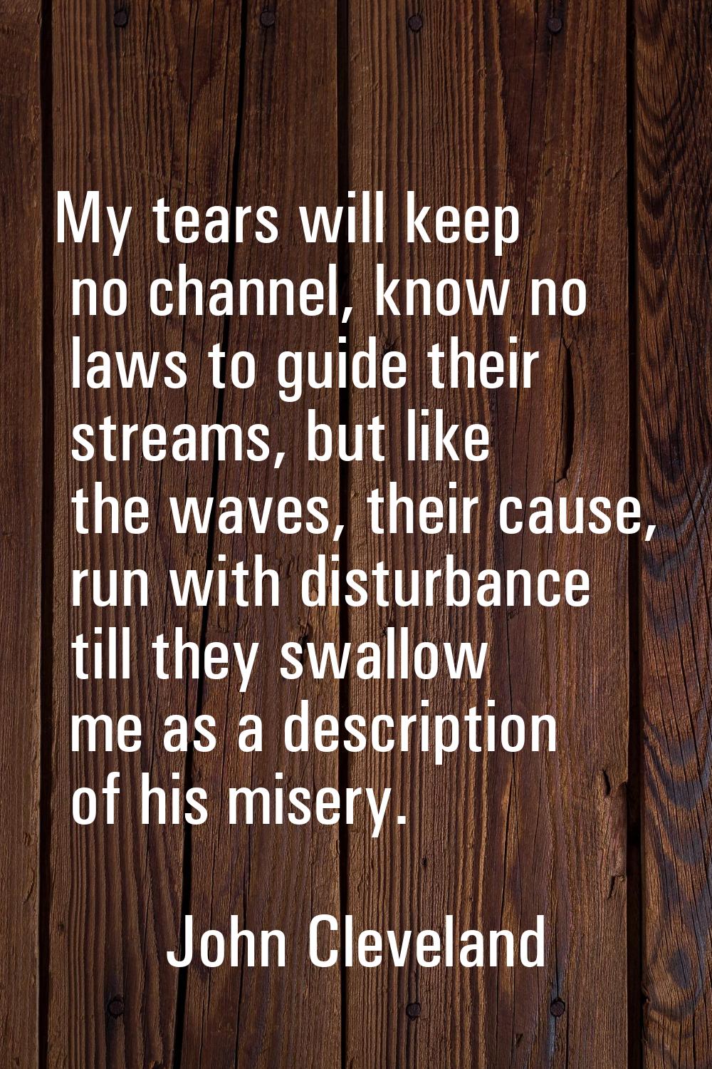 My tears will keep no channel, know no laws to guide their streams, but like the waves, their cause