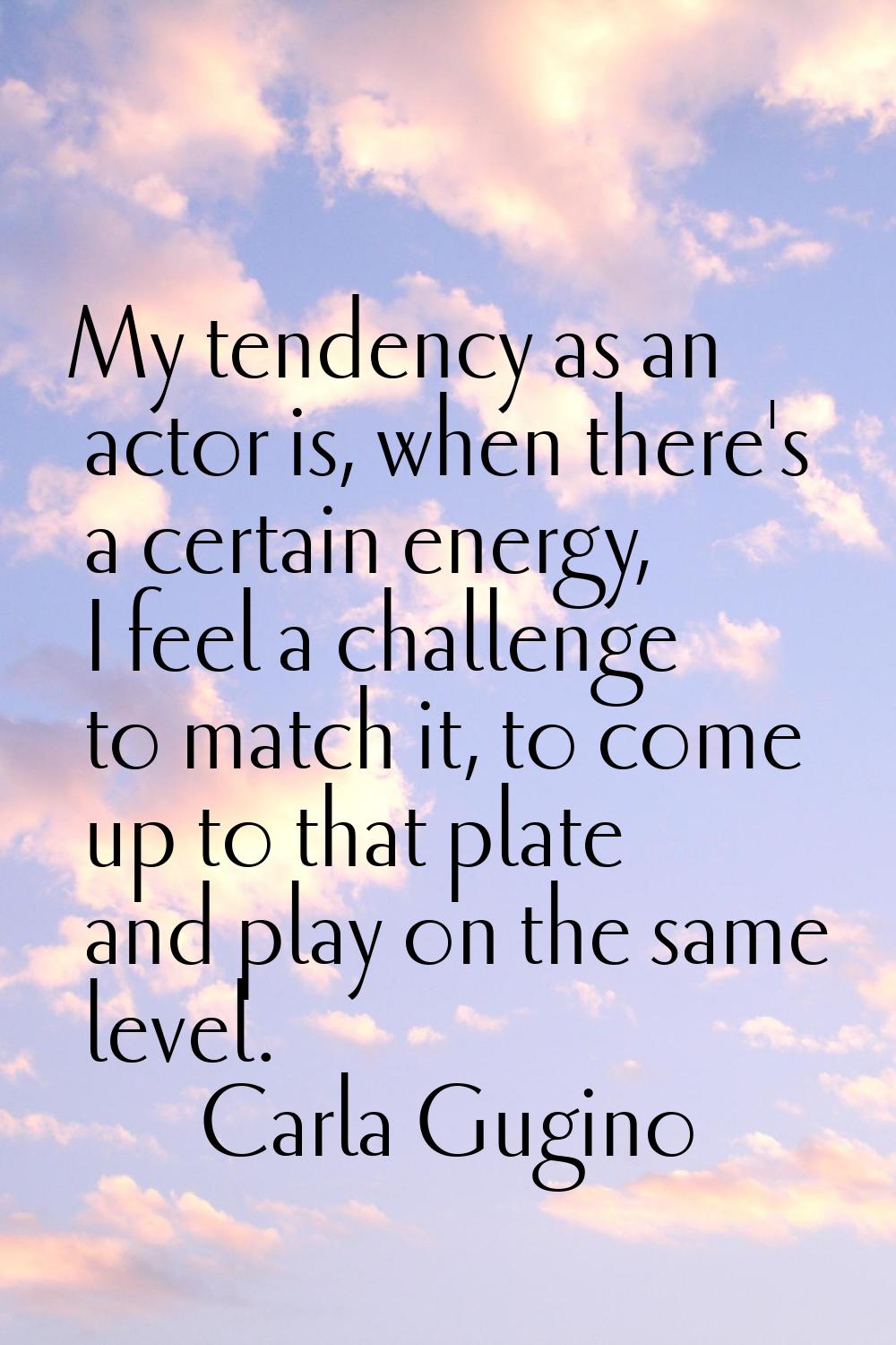 My tendency as an actor is, when there's a certain energy, I feel a challenge to match it, to come 