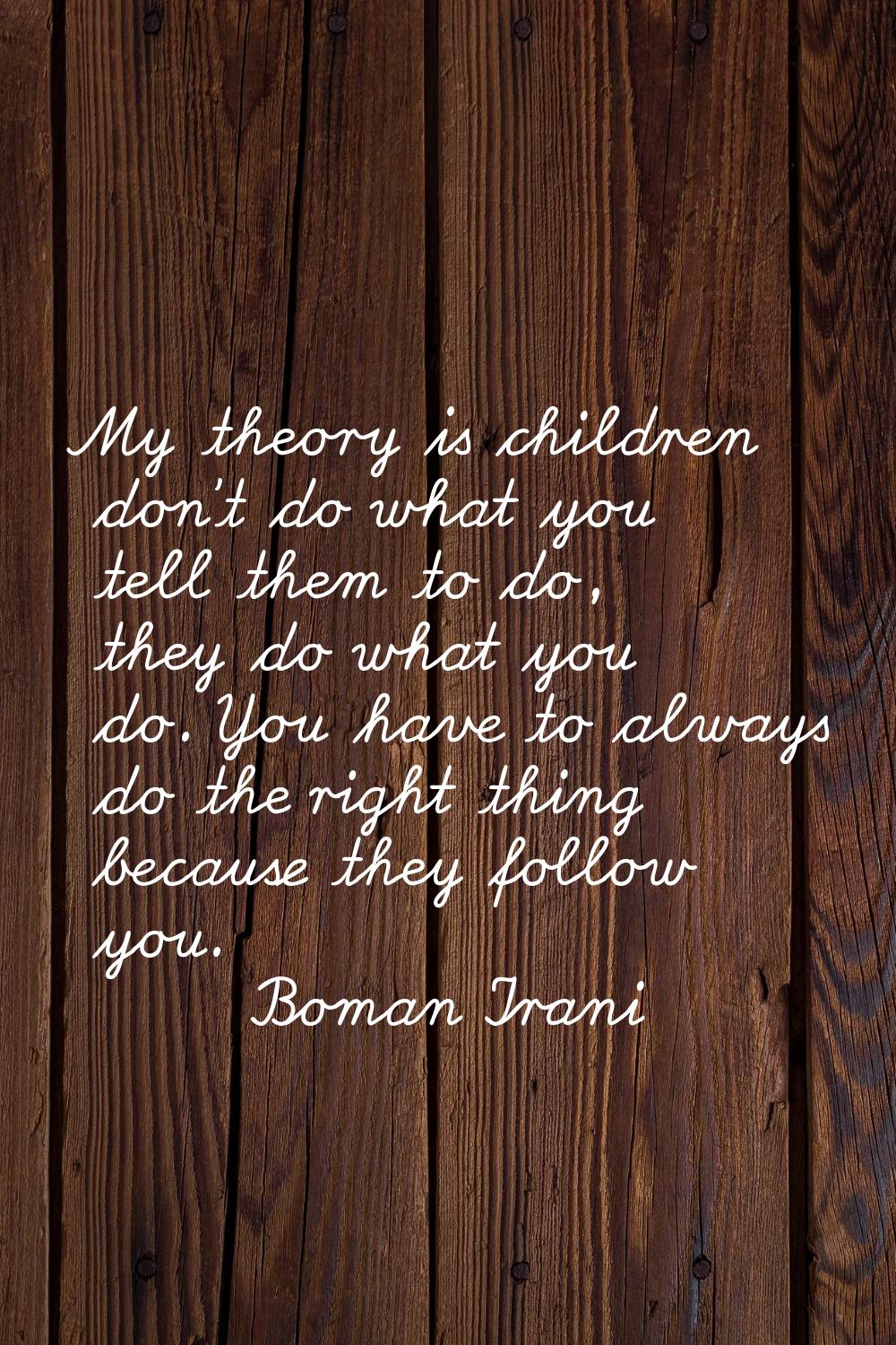 My theory is children don't do what you tell them to do, they do what you do. You have to always do