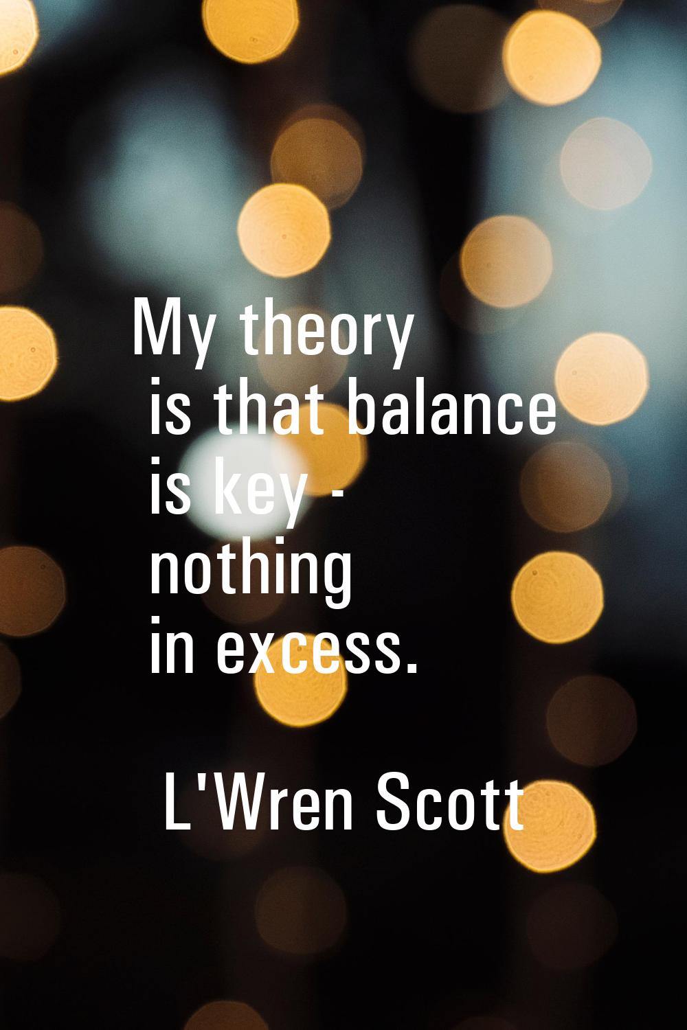 My theory is that balance is key - nothing in excess.