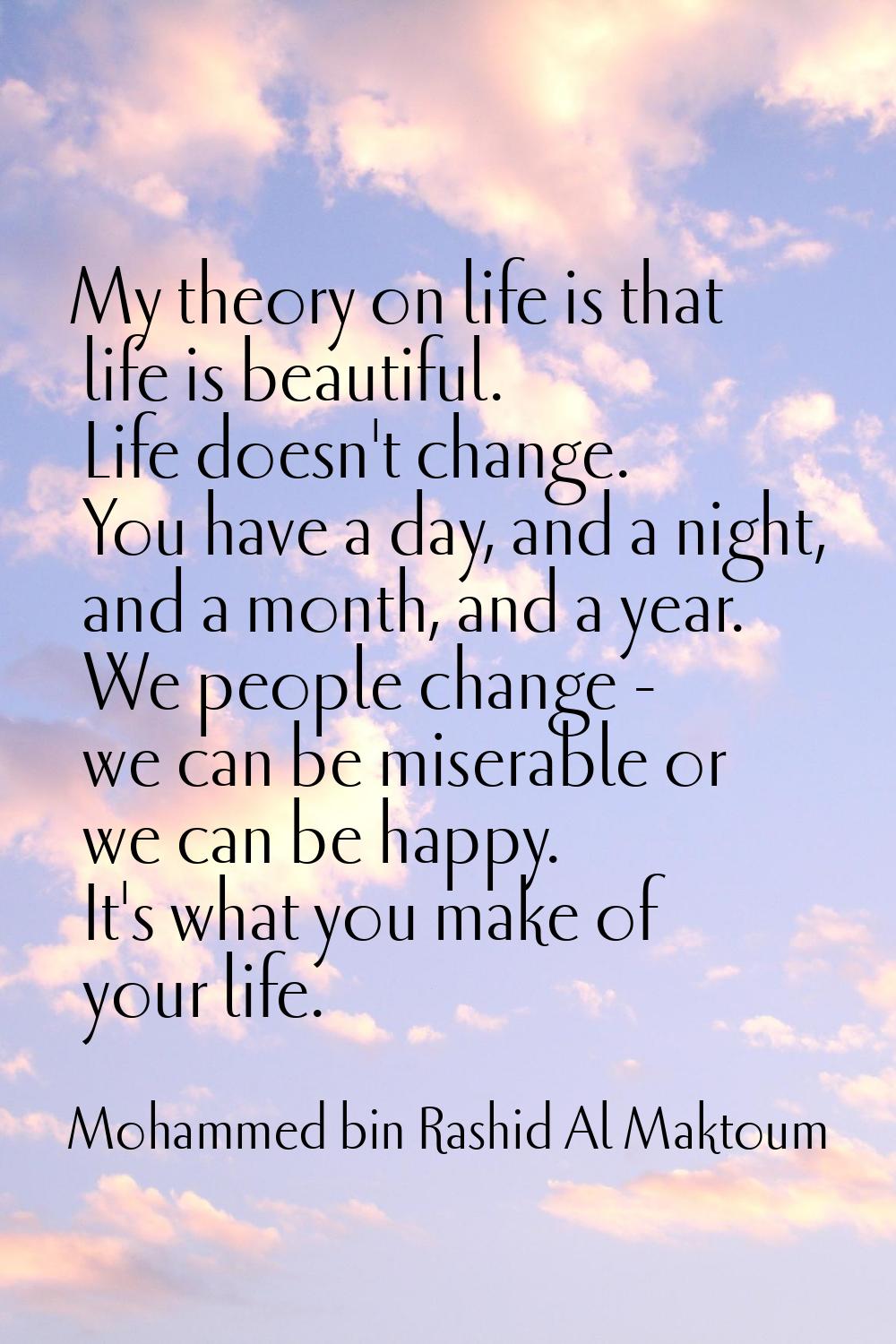 My theory on life is that life is beautiful. Life doesn't change. You have a day, and a night, and 