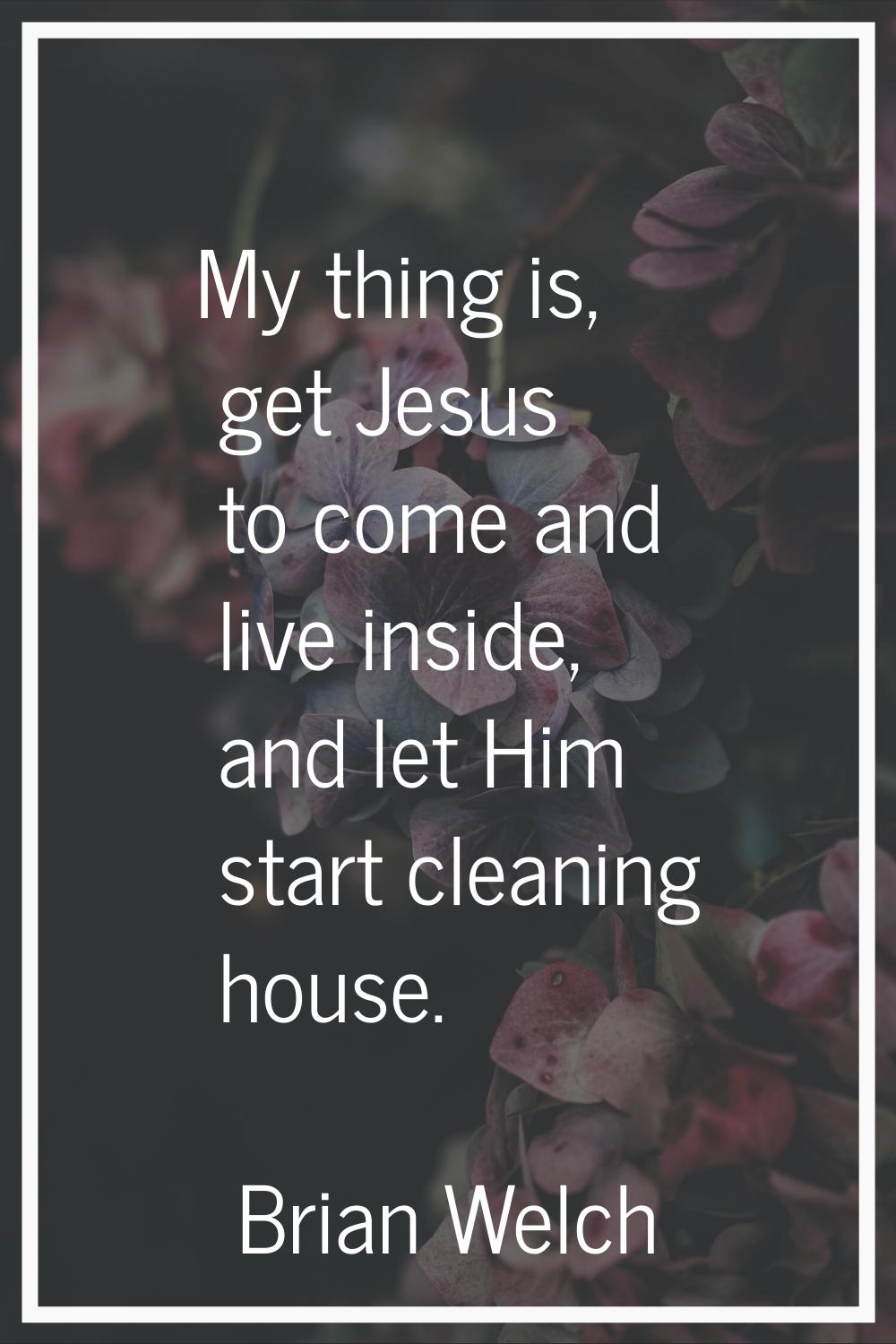 My thing is, get Jesus to come and live inside, and let Him start cleaning house.