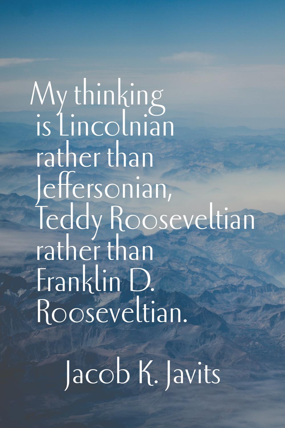 My thinking is Lincolnian rather than Jeffersonian, Teddy Rooseveltian rather than Franklin D. Roos