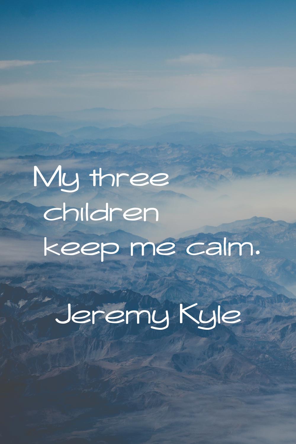 My three children keep me calm.