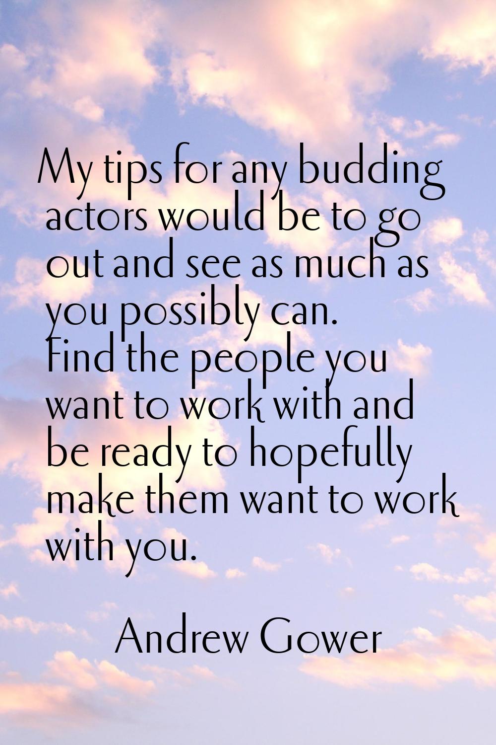 My tips for any budding actors would be to go out and see as much as you possibly can. Find the peo