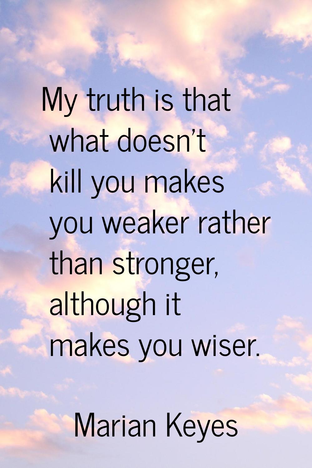My truth is that what doesn't kill you makes you weaker rather than stronger, although it makes you
