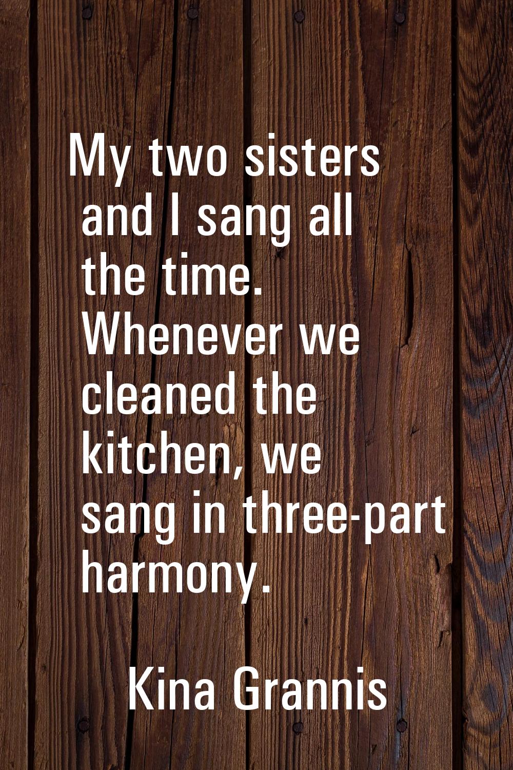 My two sisters and I sang all the time. Whenever we cleaned the kitchen, we sang in three-part harm