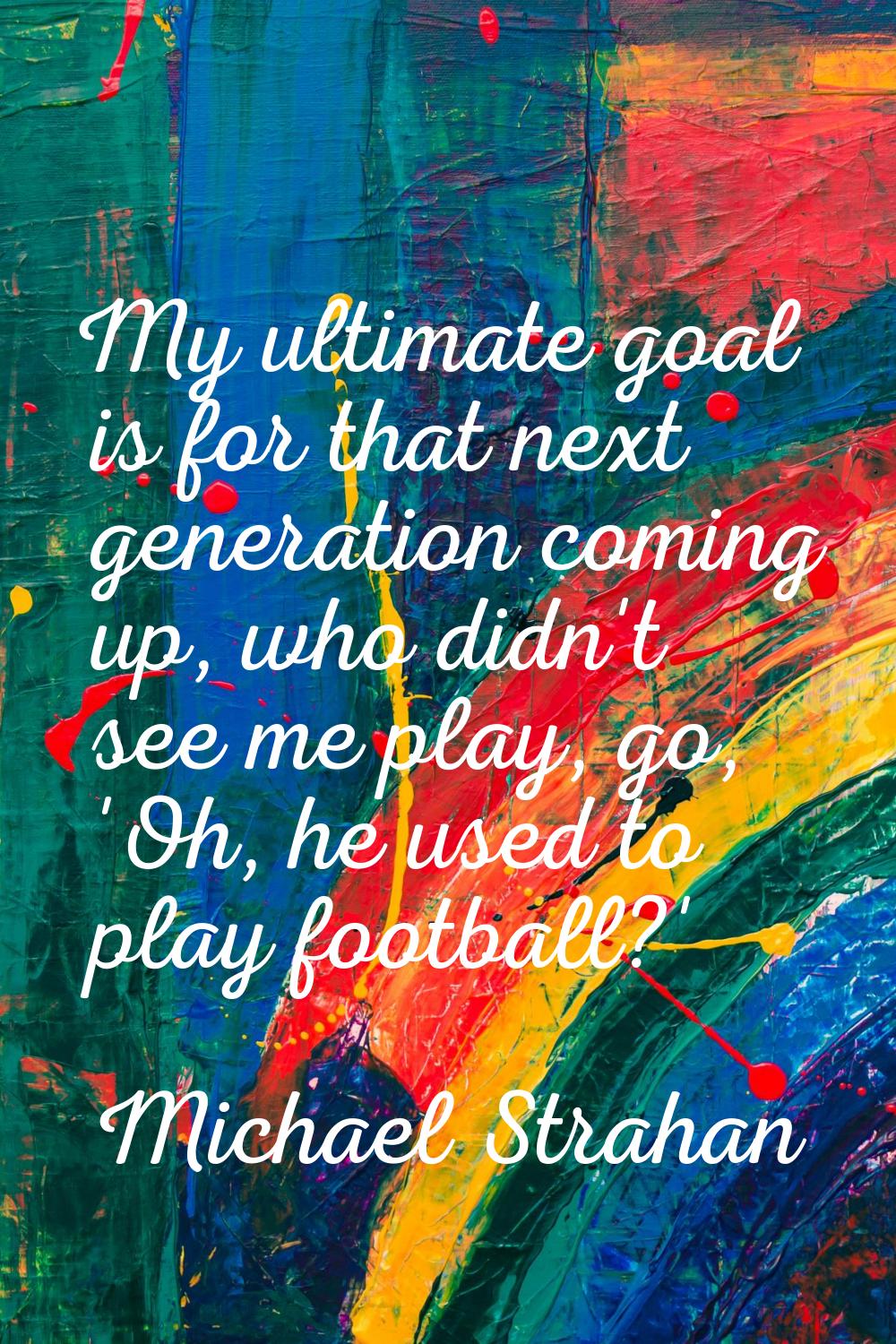 My ultimate goal is for that next generation coming up, who didn't see me play, go, 'Oh, he used to