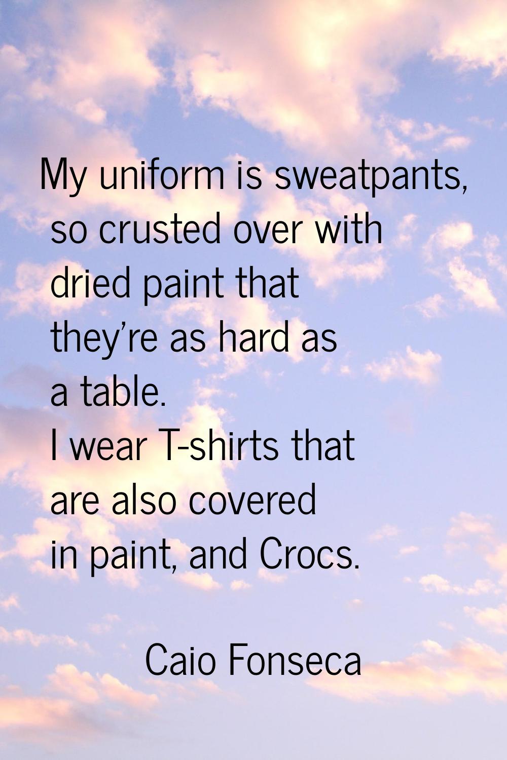 My uniform is sweatpants, so crusted over with dried paint that they're as hard as a table. I wear 