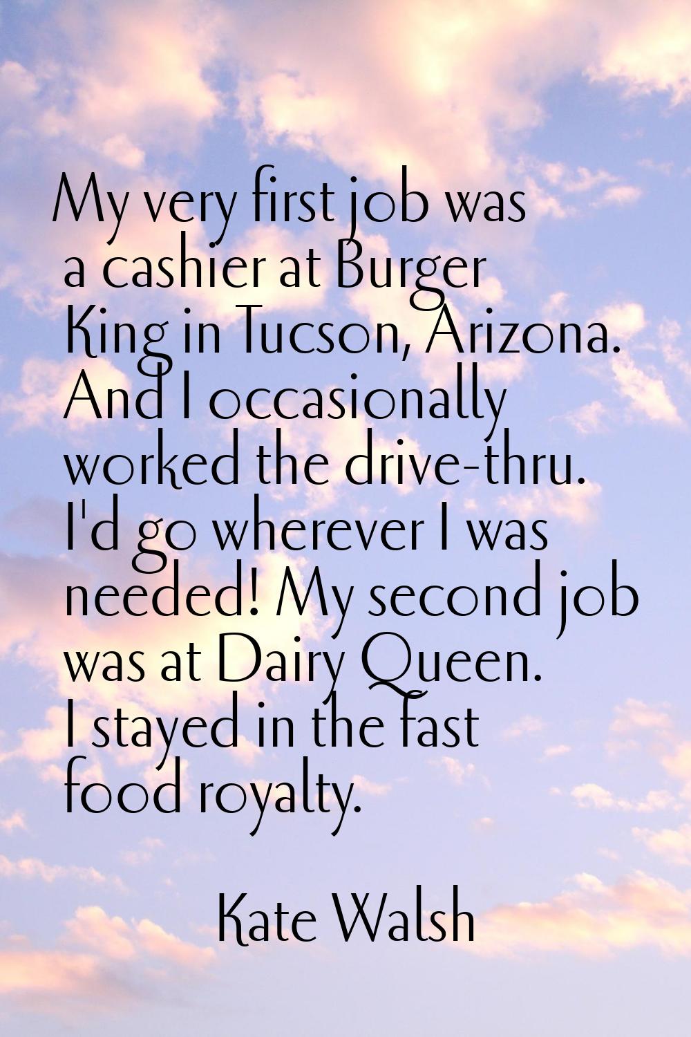 My very first job was a cashier at Burger King in Tucson, Arizona. And I occasionally worked the dr
