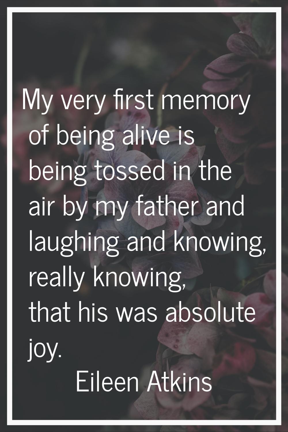 My very first memory of being alive is being tossed in the air by my father and laughing and knowin
