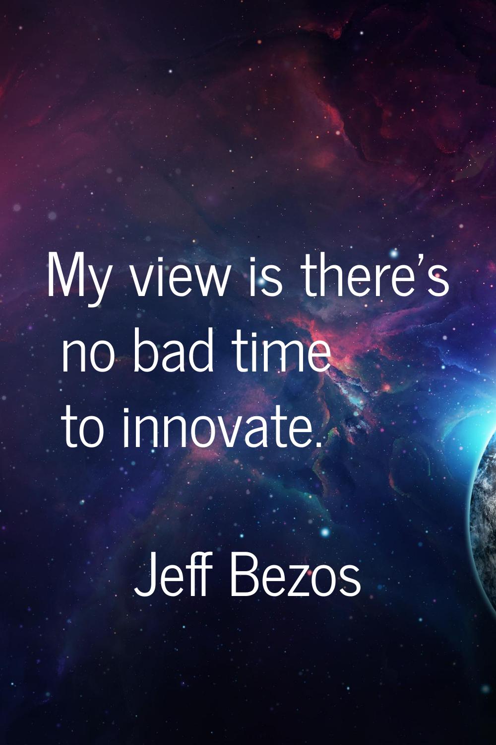 My view is there's no bad time to innovate.