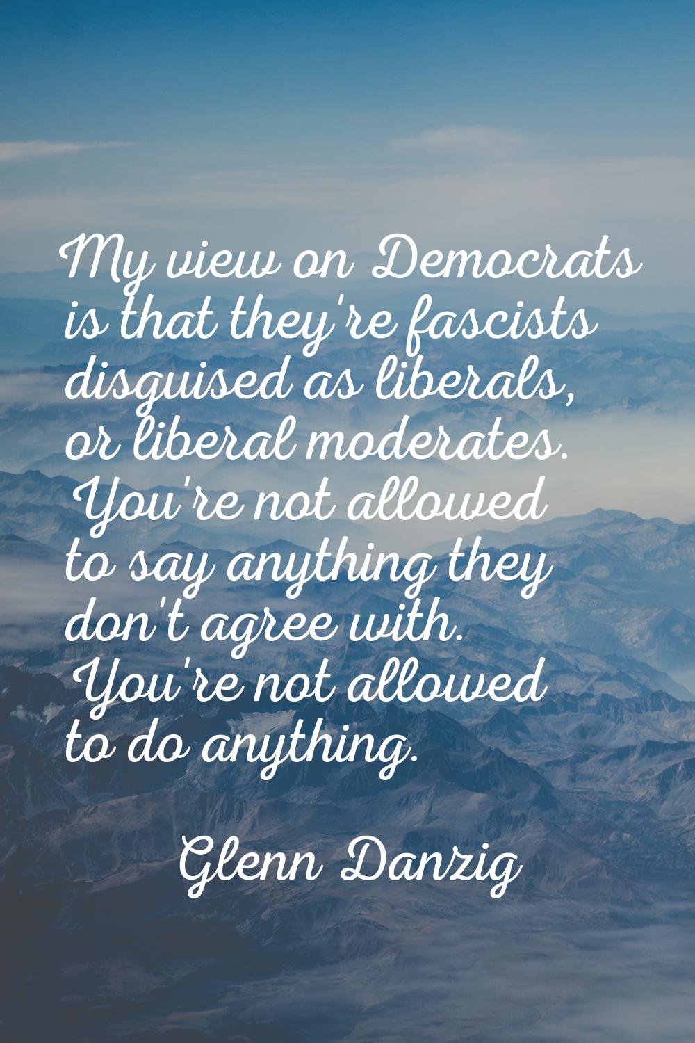 My view on Democrats is that they're fascists disguised as liberals, or liberal moderates. You're n