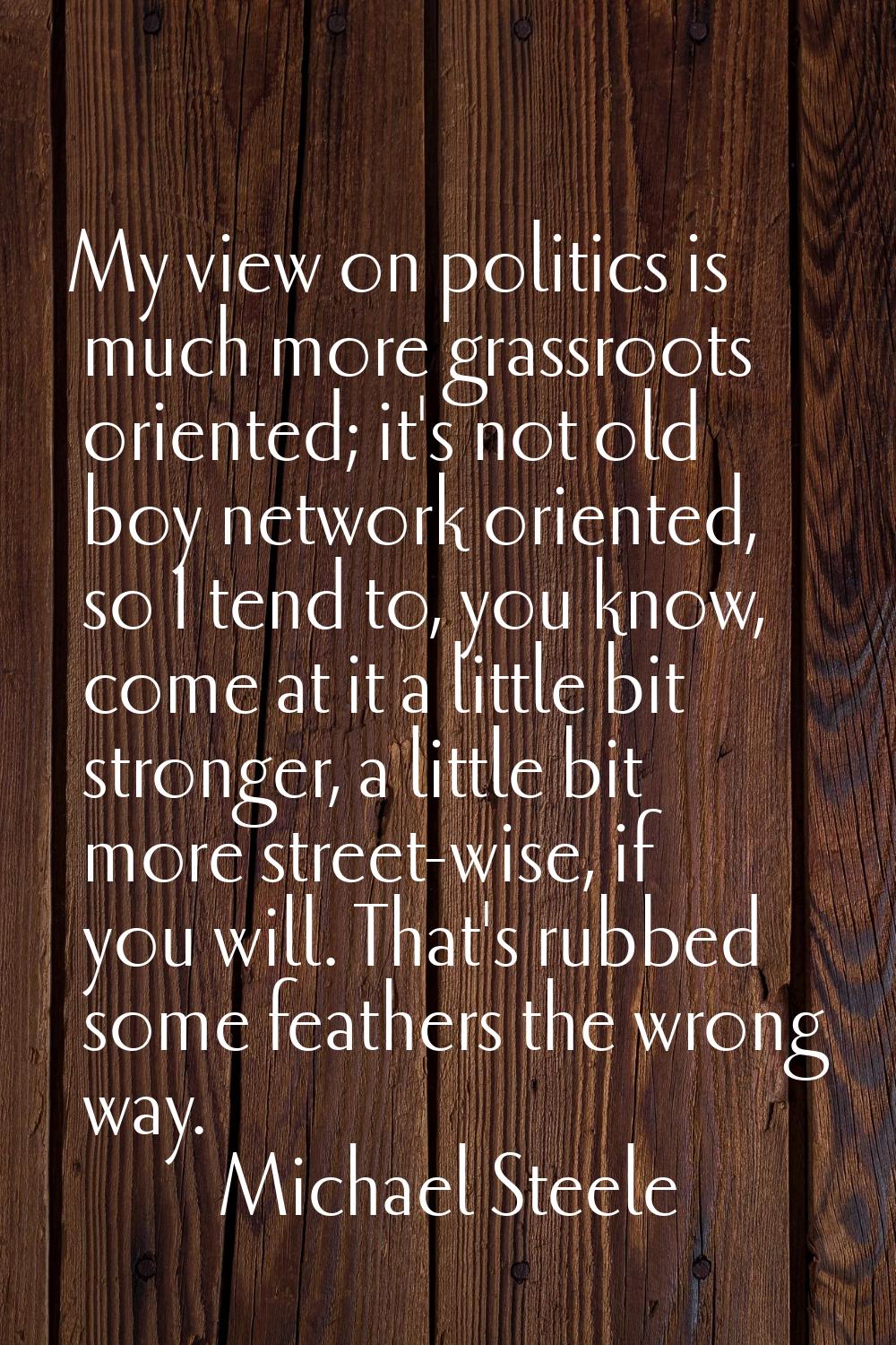 My view on politics is much more grassroots oriented; it's not old boy network oriented, so I tend 