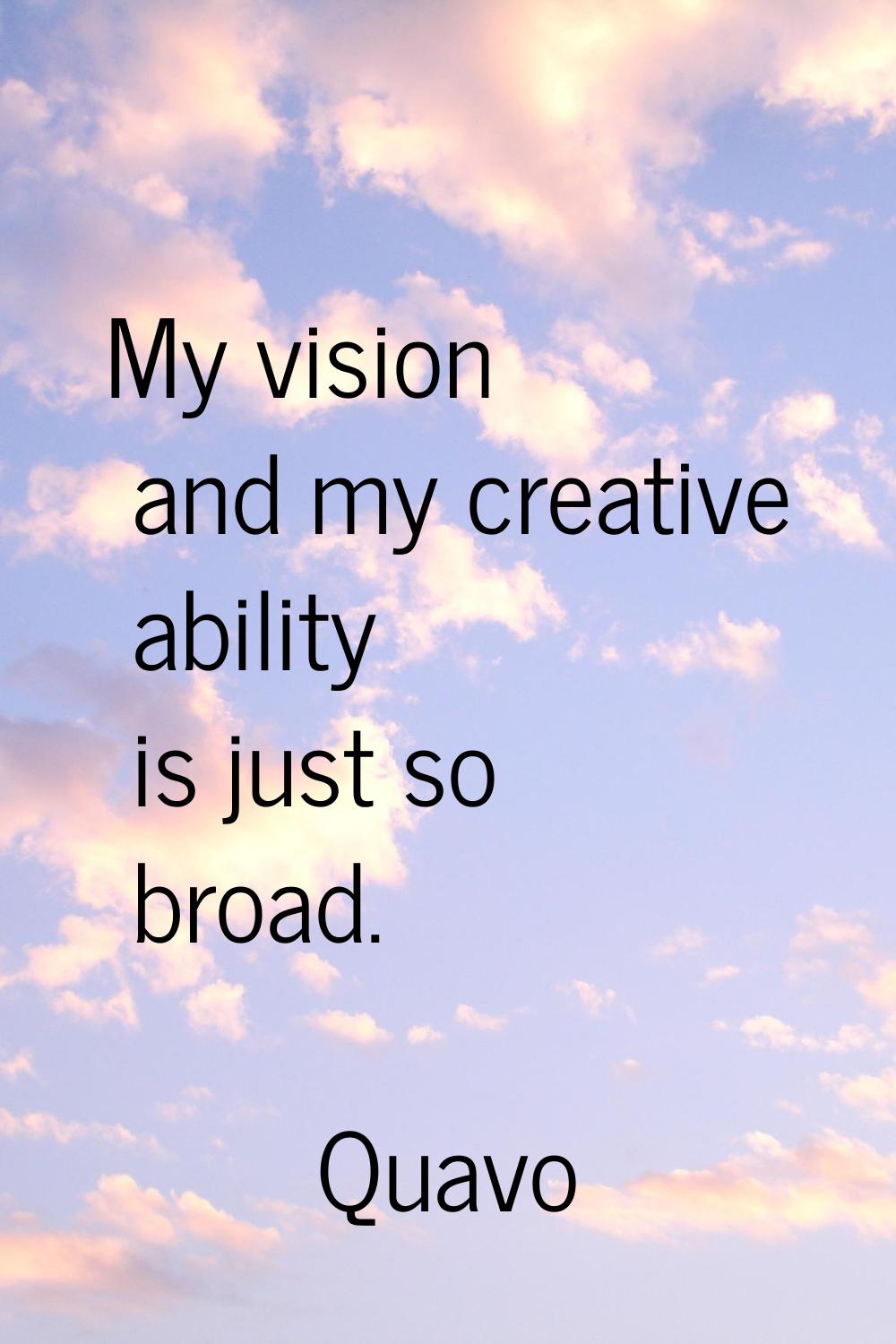 My vision and my creative ability is just so broad.