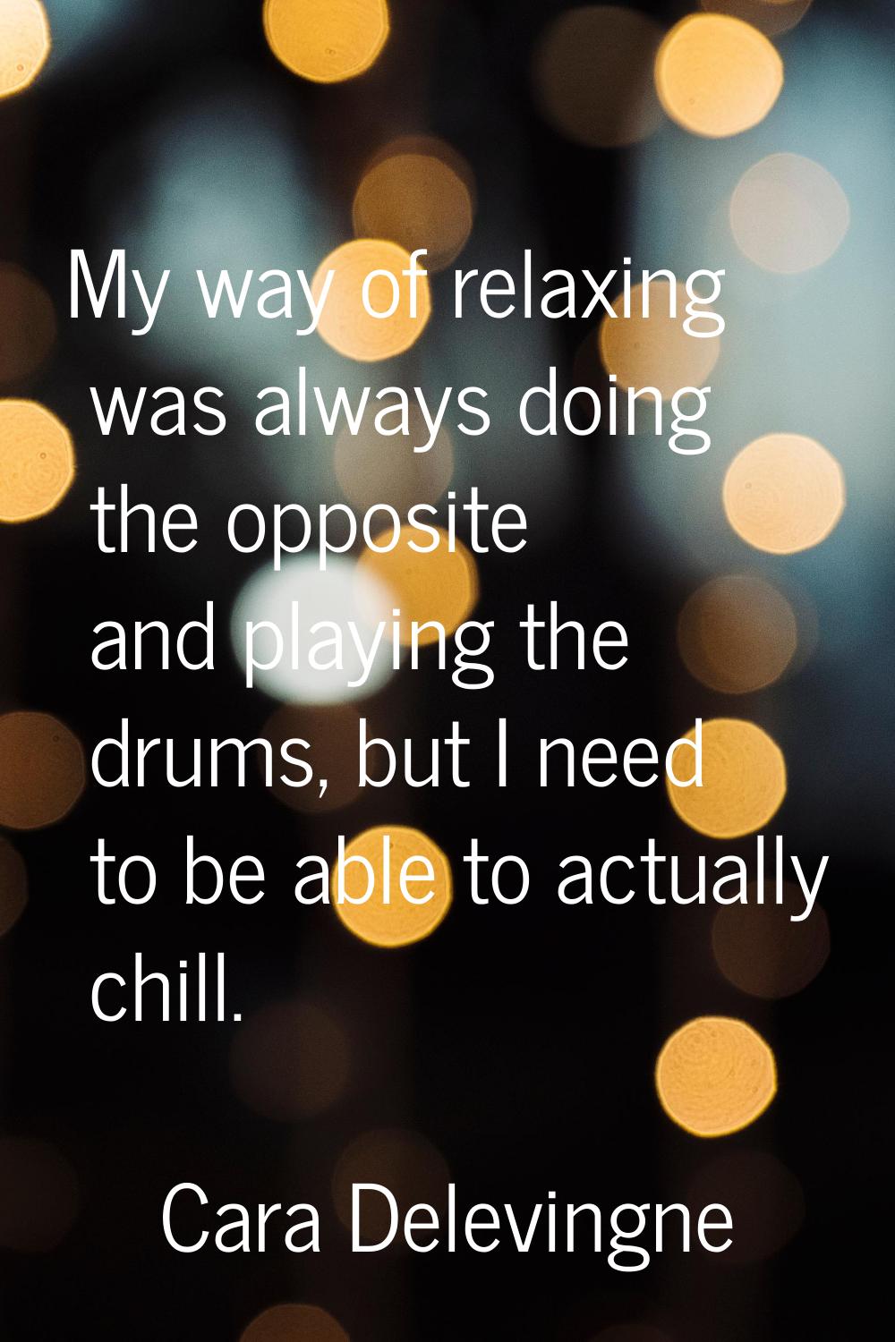My way of relaxing was always doing the opposite and playing the drums, but I need to be able to ac