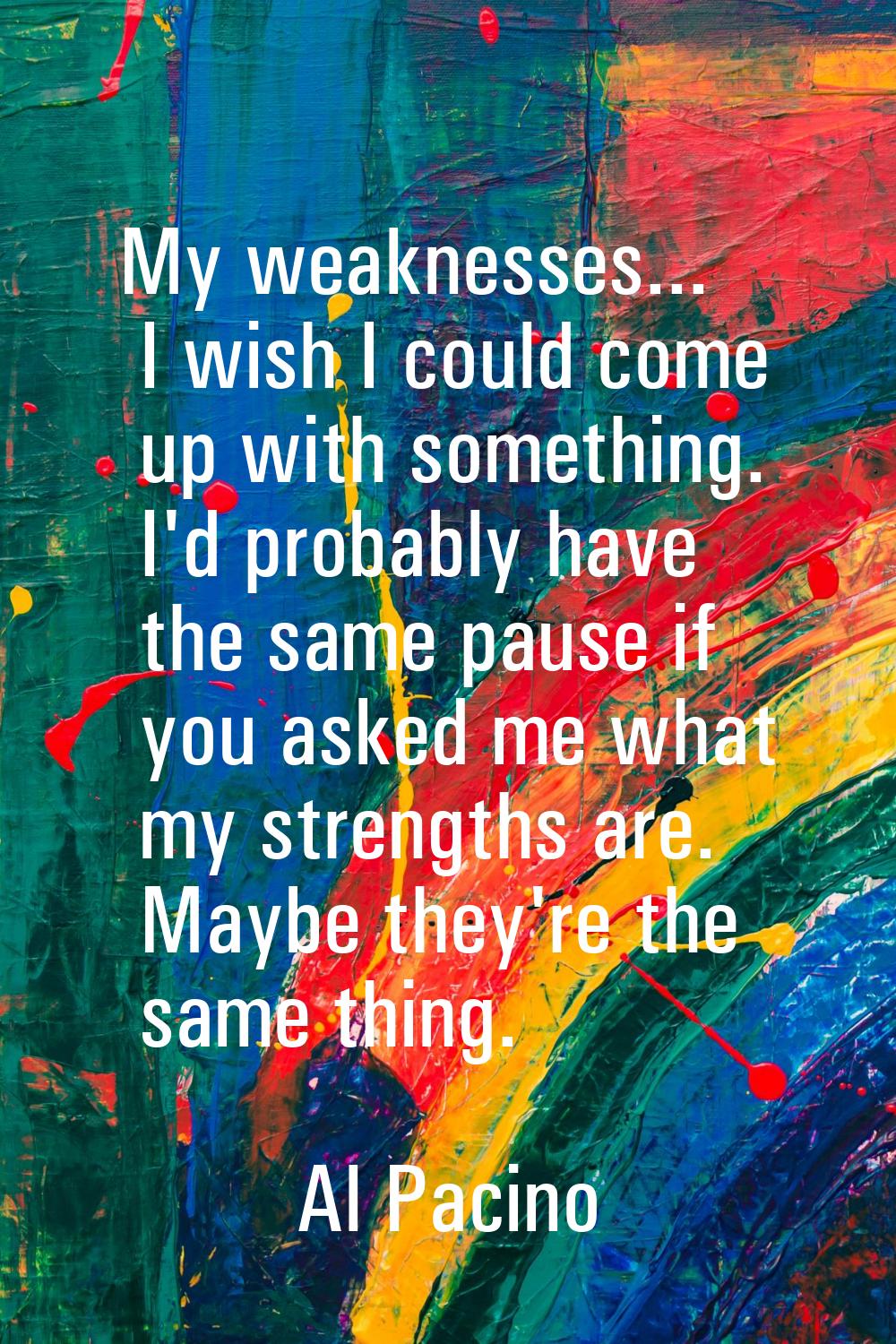 My weaknesses... I wish I could come up with something. I'd probably have the same pause if you ask