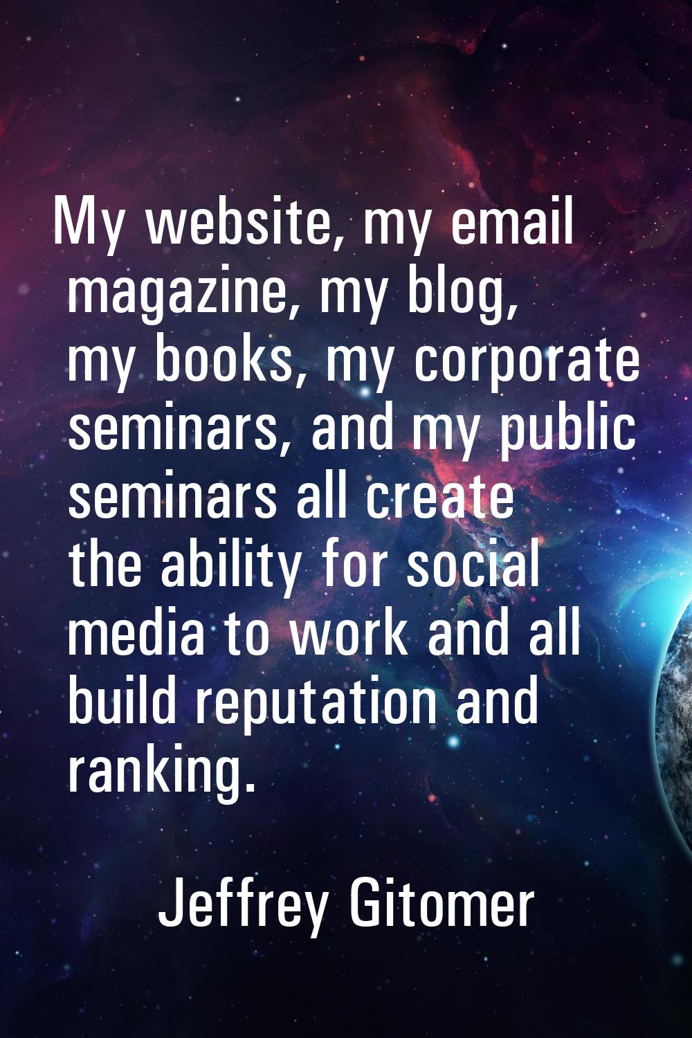 My website, my email magazine, my blog, my books, my corporate seminars, and my public seminars all