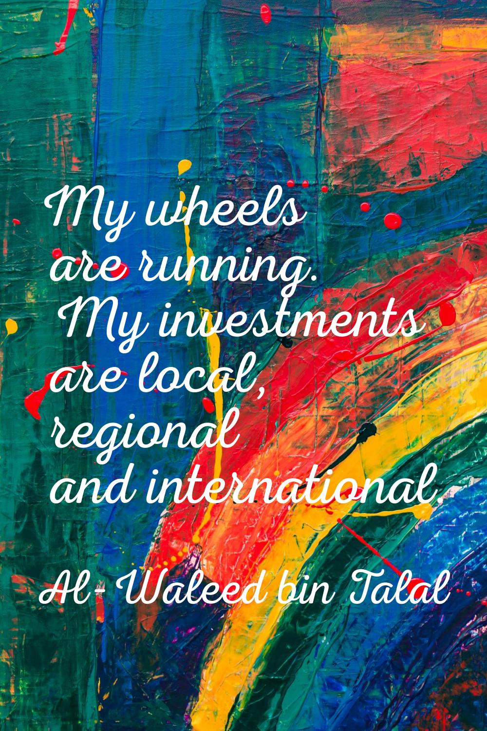 My wheels are running. My investments are local, regional and international.