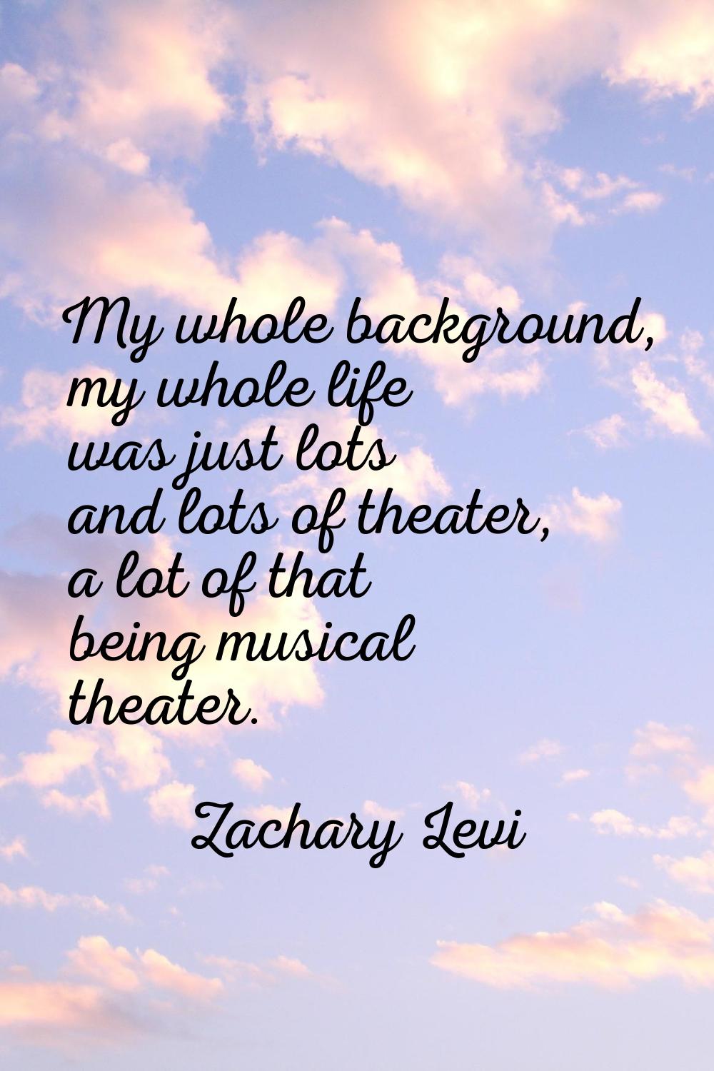 My whole background, my whole life was just lots and lots of theater, a lot of that being musical t